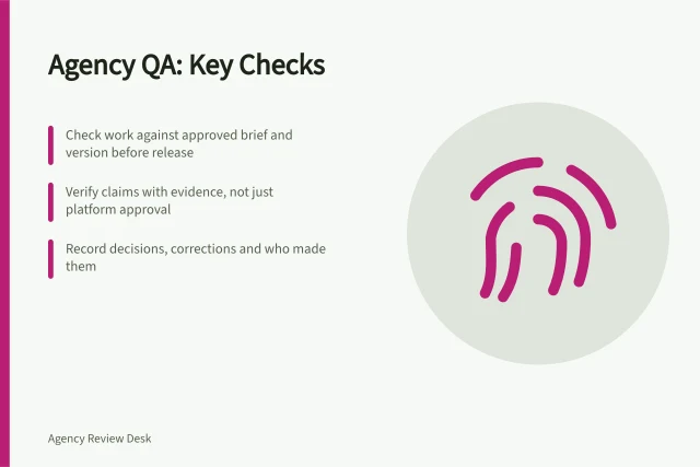 Agency QA: Key Checks: Check work against approved brief and version before release; Verify claims with evidence, not just platform approval; Record decisions, corrections and who made them. Agency quality assurance