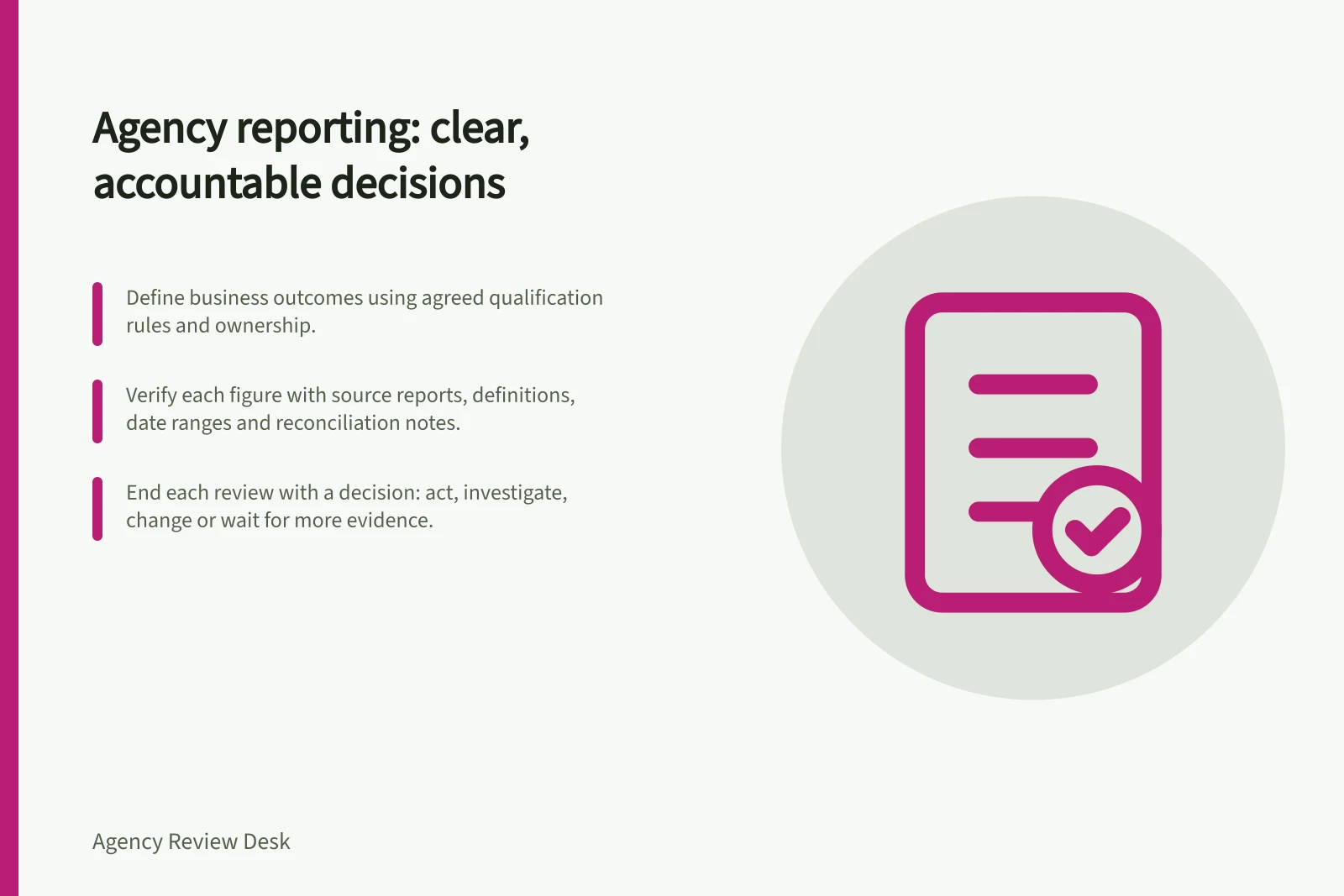 Agency reporting: clear, accountable decisions: Define business outcomes using agreed qualification rules and ownership.; Verify each figure with source reports, definitions, date ranges and reconciliation notes.; End each review with a decision: act, investigate, change or wait for more evidence.