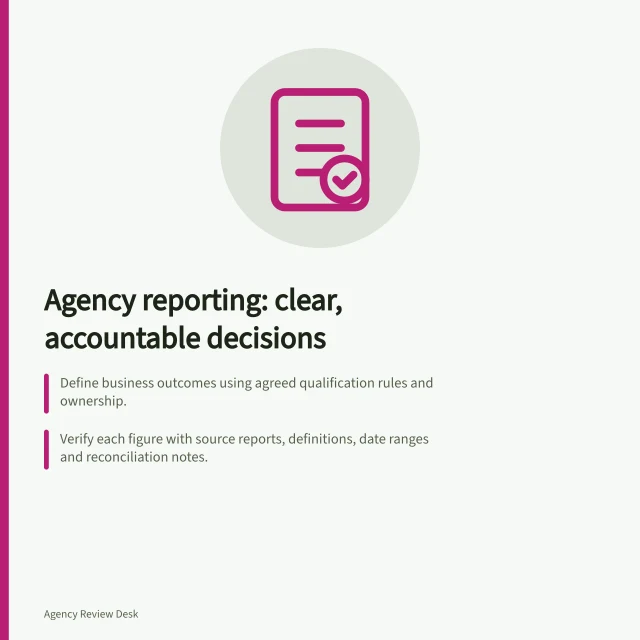 Agency reporting: clear, accountable decisions: Define business outcomes using agreed qualification rules and ownership.; Verify each figure with source reports, definitions, date ranges and reconciliation notes.; End each review with a decision: act, investigate, change or wait for more evidence. Agency reporting and accountability
