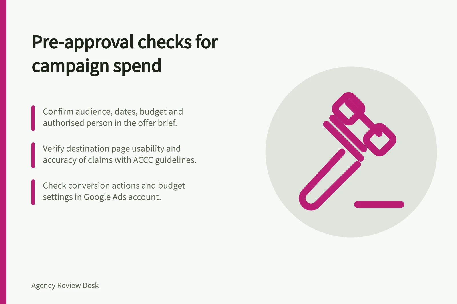Pre-approval checks for campaign spend: Confirm audience, dates, budget and authorised person in the offer brief.; Verify destination page usability and accuracy of claims with ACCC guidelines.; Check conversion actions and budget settings in Google Ads account.
