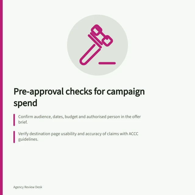 Pre-approval checks for campaign spend: Confirm audience, dates, budget and authorised person in the offer brief.; Verify destination page usability and accuracy of claims with ACCC guidelines.; Check conversion actions and budget settings in Google Ads account. Checking a campaign launch before approving spend
