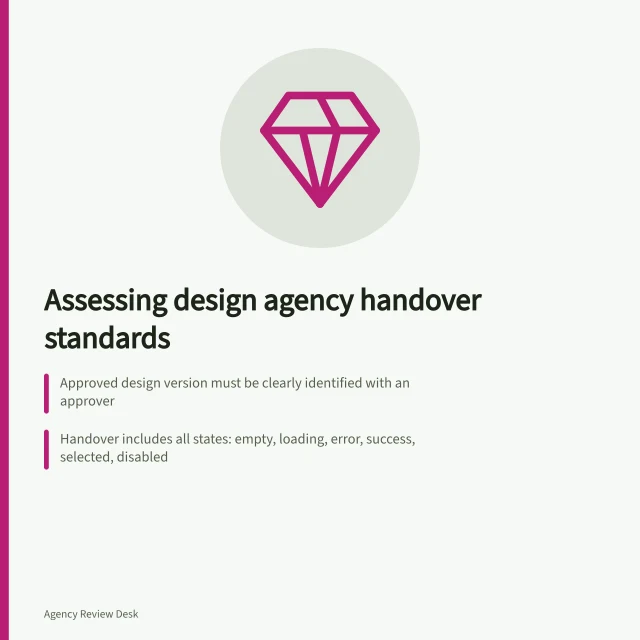 Assessing design agency handover standards: Approved design version must be clearly identified with an approver; Handover includes all states: empty, loading, error, success, selected, disabled; Accessibility decisions must be visible and traceable in design files. Checking a design agency's handover standards