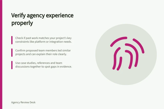 Verify agency experience properly: Check if past work matches your project’s key constraints like platform or integration needs.; Confirm proposed team members led similar projects and can explain their role clearly.; Use case studies, references and team discussions together to spot gaps in evidence. Checking agency experience