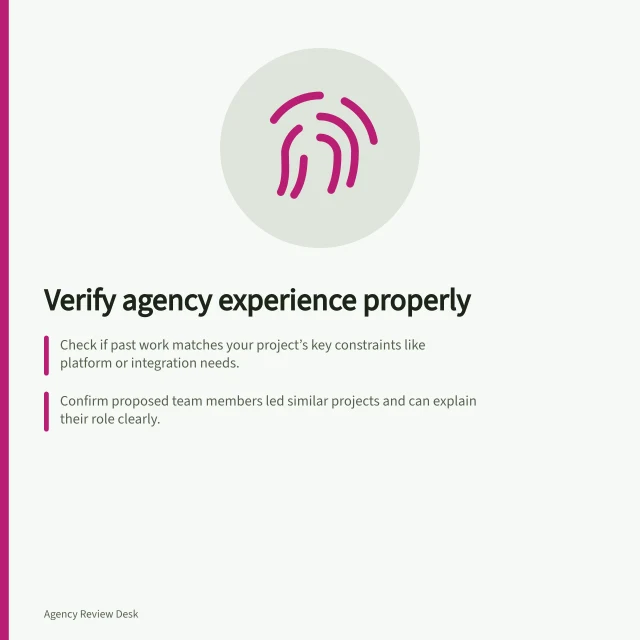 Verify agency experience properly: Check if past work matches your project’s key constraints like platform or integration needs.; Confirm proposed team members led similar projects and can explain their role clearly.; Use case studies, references and team discussions together to spot gaps in evidence. Checking agency experience