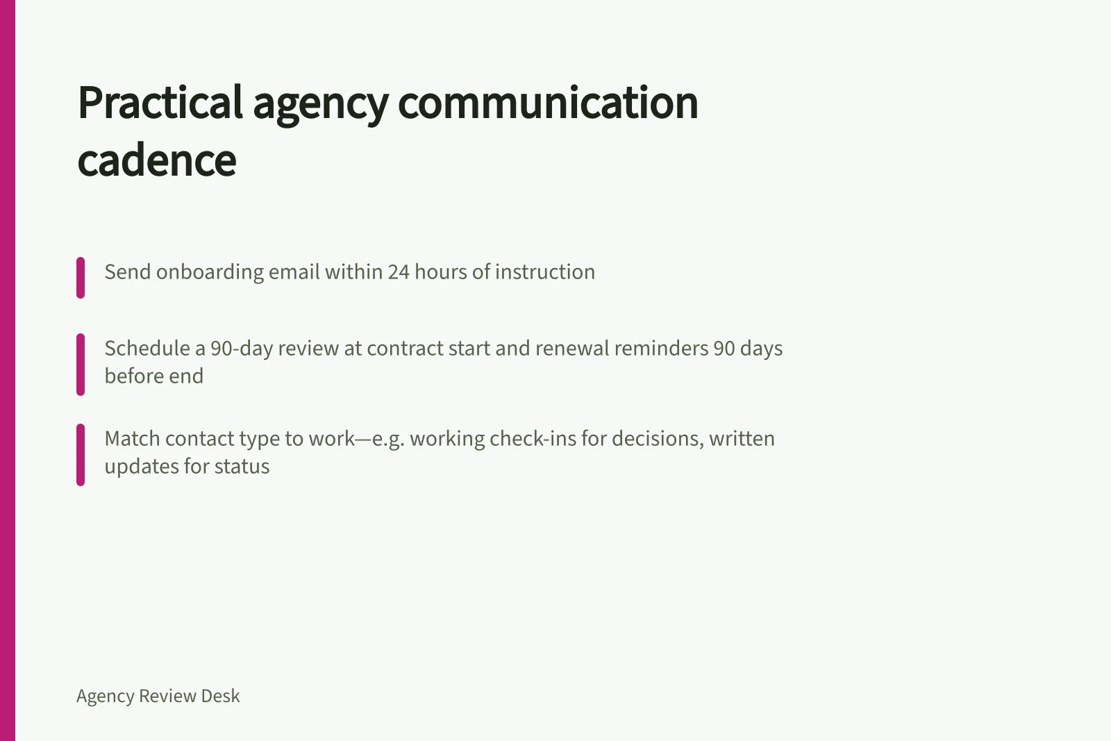 Practical agency communication cadence: Send onboarding email within 24 hours of instruction; Schedule a 90-day review at contract start and renewal reminders 90 days before end; Match contact type to work—e.g. working check-ins for decisions, written updates for status