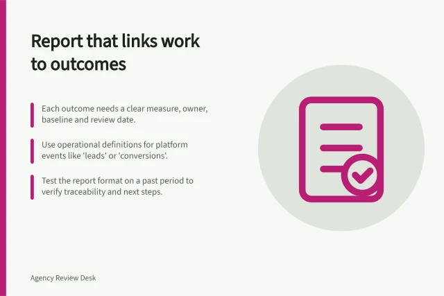 Report that links work to outcomes: Each outcome needs a clear measure, owner, baseline and review date.; Use operational definitions for platform events like 'leads' or 'conversions'.; Test the report format on a past period to verify traceability and next steps. Choosing a report that connects work to agreed outcomes