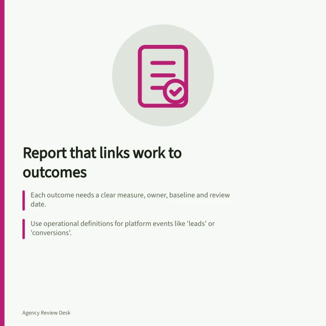 Report that links work to outcomes: Each outcome needs a clear measure, owner, baseline and review date.; Use operational definitions for platform events like 'leads' or 'conversions'.; Test the report format on a past period to verify traceability and next steps. Choosing a report that connects work to agreed outcomes