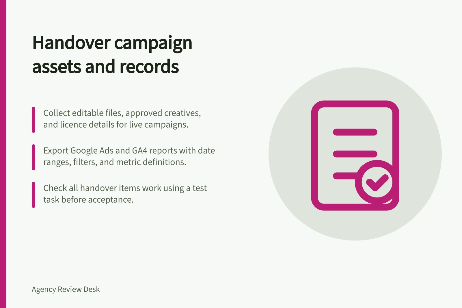 Handover campaign assets and records: Collect editable files, approved creatives, and licence details for live campaigns.; Export Google Ads and GA4 reports with date ranges, filters, and metric definitions.; Check all handover items work using a test task before acceptance.