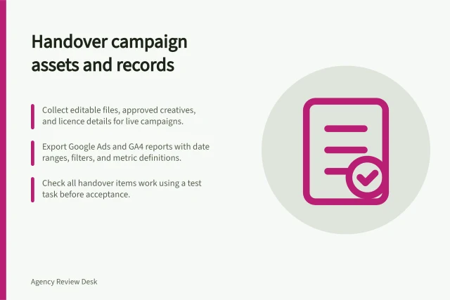 Handover campaign assets and records: Collect editable files, approved creatives, and licence details for live campaigns.; Export Google Ads and GA4 reports with date ranges, filters, and metric definitions.; Check all handover items work using a test task before acceptance. Collecting working files and campaign history