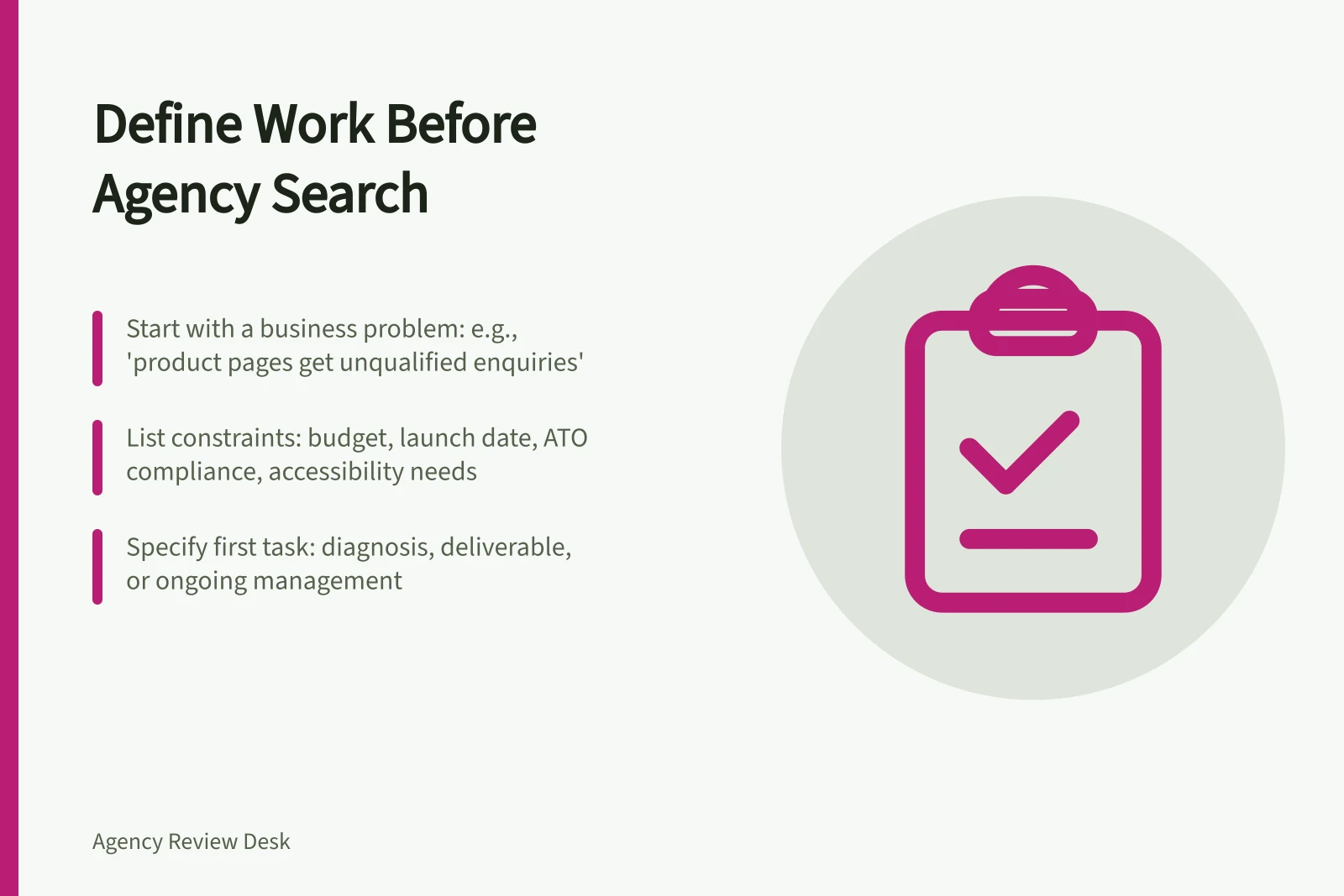 Define Work Before Agency Search: Start with a business problem: e.g., 'product pages get unqualified enquiries'; List constraints: budget, launch date, ATO compliance, accessibility needs; Specify first task: diagnosis, deliverable, or ongoing management