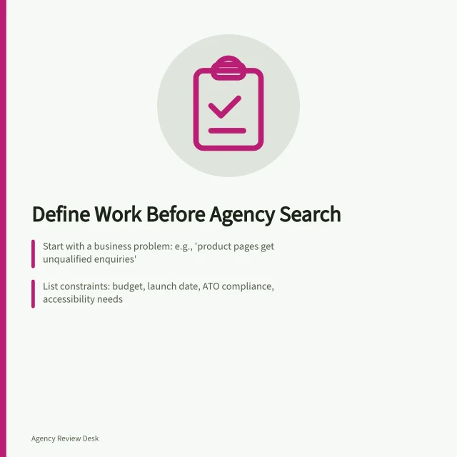 Define Work Before Agency Search: Start with a business problem: e.g., 'product pages get unqualified enquiries'; List constraints: budget, launch date, ATO compliance, accessibility needs; Specify first task: diagnosis, deliverable, or ongoing management. Defining the work before searching for an agency