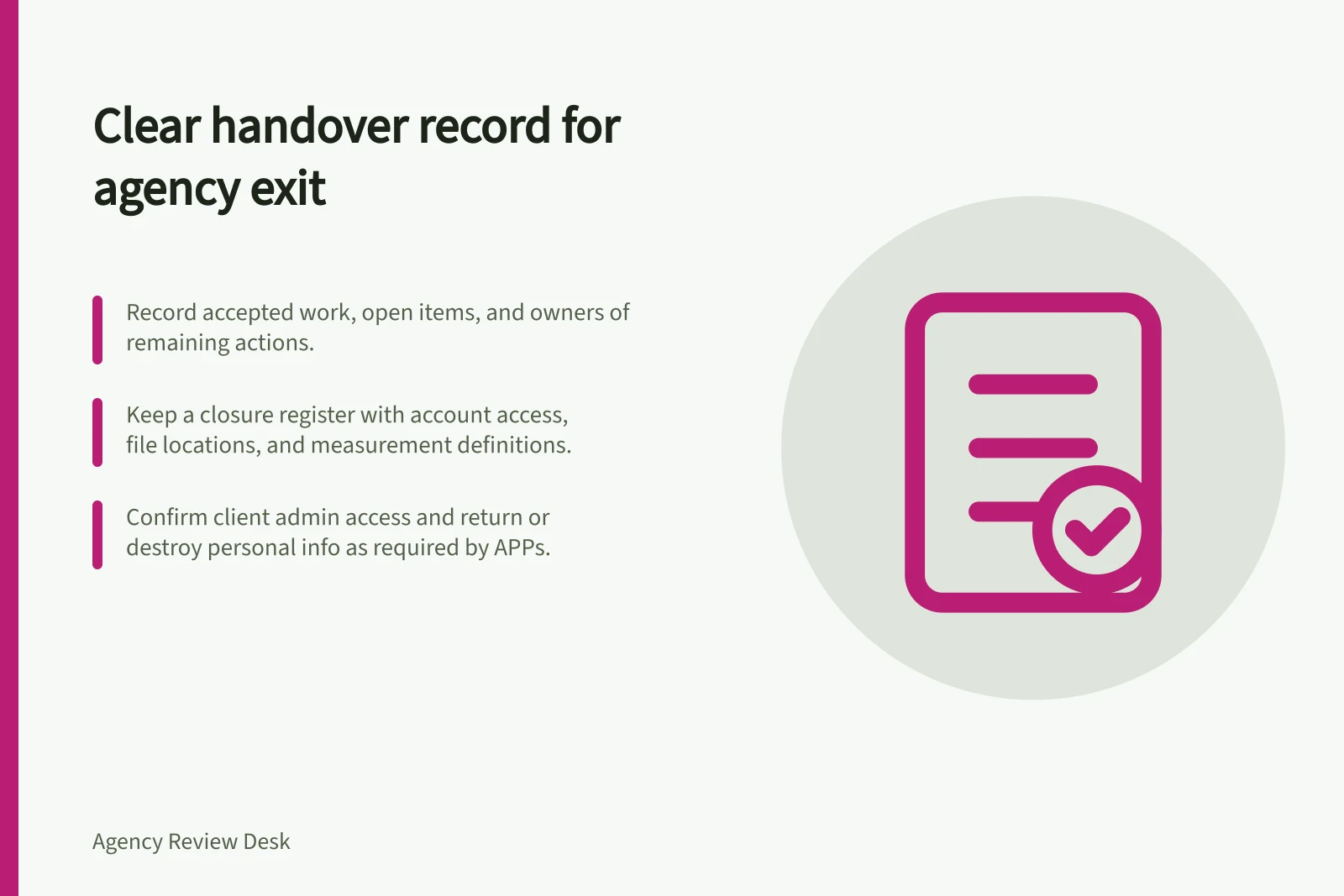 Clear handover record for agency exit: Record accepted work, open items, and owners of remaining actions.; Keep a closure register with account access, file locations, and measurement definitions.; Confirm client admin access and return or destroy personal info as required by APPs.