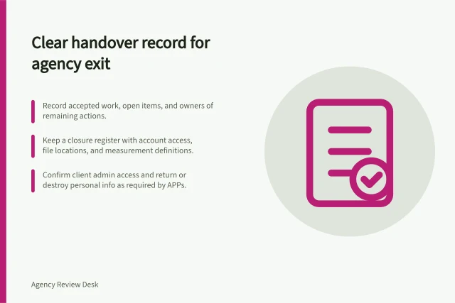 Clear handover record for agency exit: Record accepted work, open items, and owners of remaining actions.; Keep a closure register with account access, file locations, and measurement definitions.; Confirm client admin access and return or destroy personal info as required by APPs. Ending an agency engagement with a clear handover record