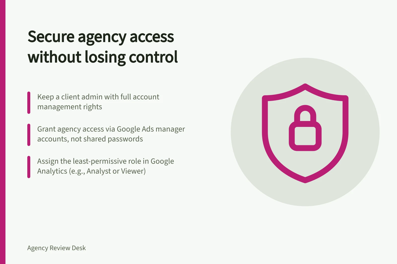 Secure agency access without losing control: Keep a client admin with full account management rights; Grant agency access via Google Ads manager accounts, not shared passwords; Assign the least-permissive role in Google Analytics (e.g., Analyst or Viewer)