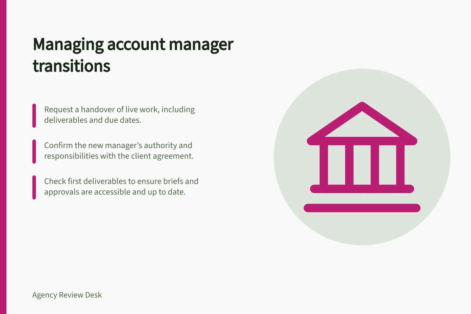Managing account manager transitions: Request a handover of live work, including deliverables and due dates.; Confirm the new manager’s authority and responsibilities with the client agreement.; Check first deliverables to ensure briefs and approvals are accessible and up to date.