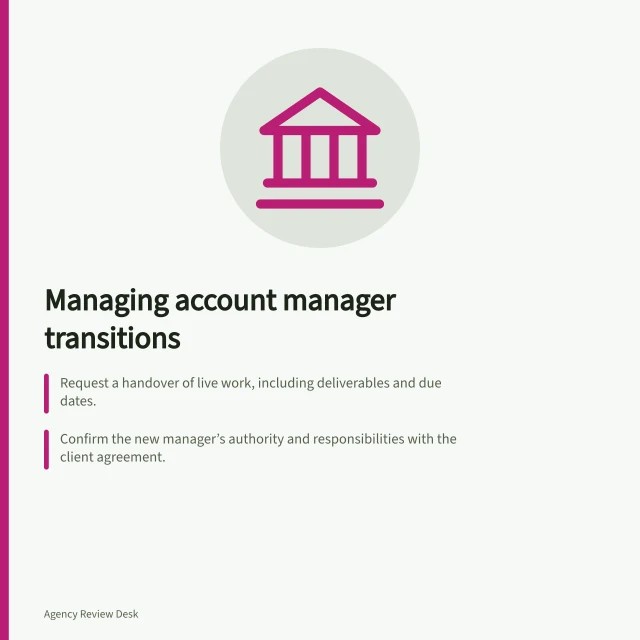 Managing account manager transitions: Request a handover of live work, including deliverables and due dates.; Confirm the new manager’s authority and responsibilities with the client agreement.; Check first deliverables to ensure briefs and approvals are accessible and up to date. Handling a change of account manager