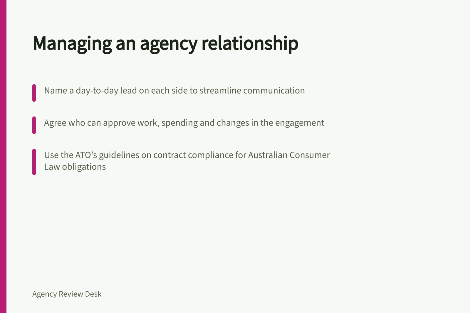 Managing an agency relationship: Name a day-to-day lead on each side to streamline communication; Agree who can approve work, spending and changes in the engagement; Use the ATO’s guidelines on contract compliance for Australian Consumer Law obligations