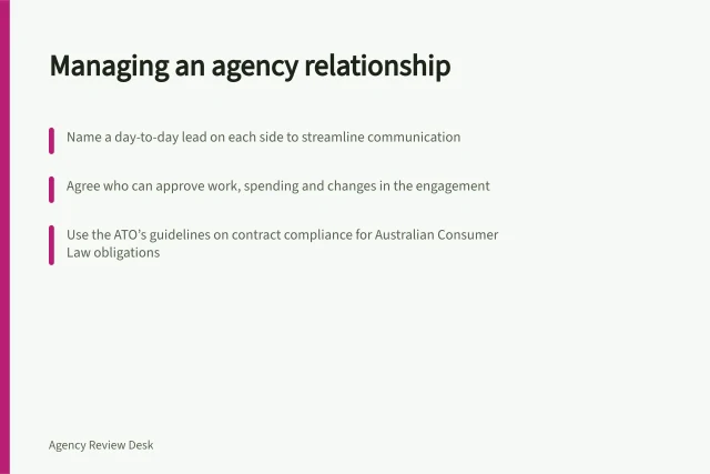 Managing an agency relationship: Name a day-to-day lead on each side to streamline communication; Agree who can approve work, spending and changes in the engagement; Use the ATO’s guidelines on contract compliance for Australian Consumer Law obligations. Managing an agency relationship
