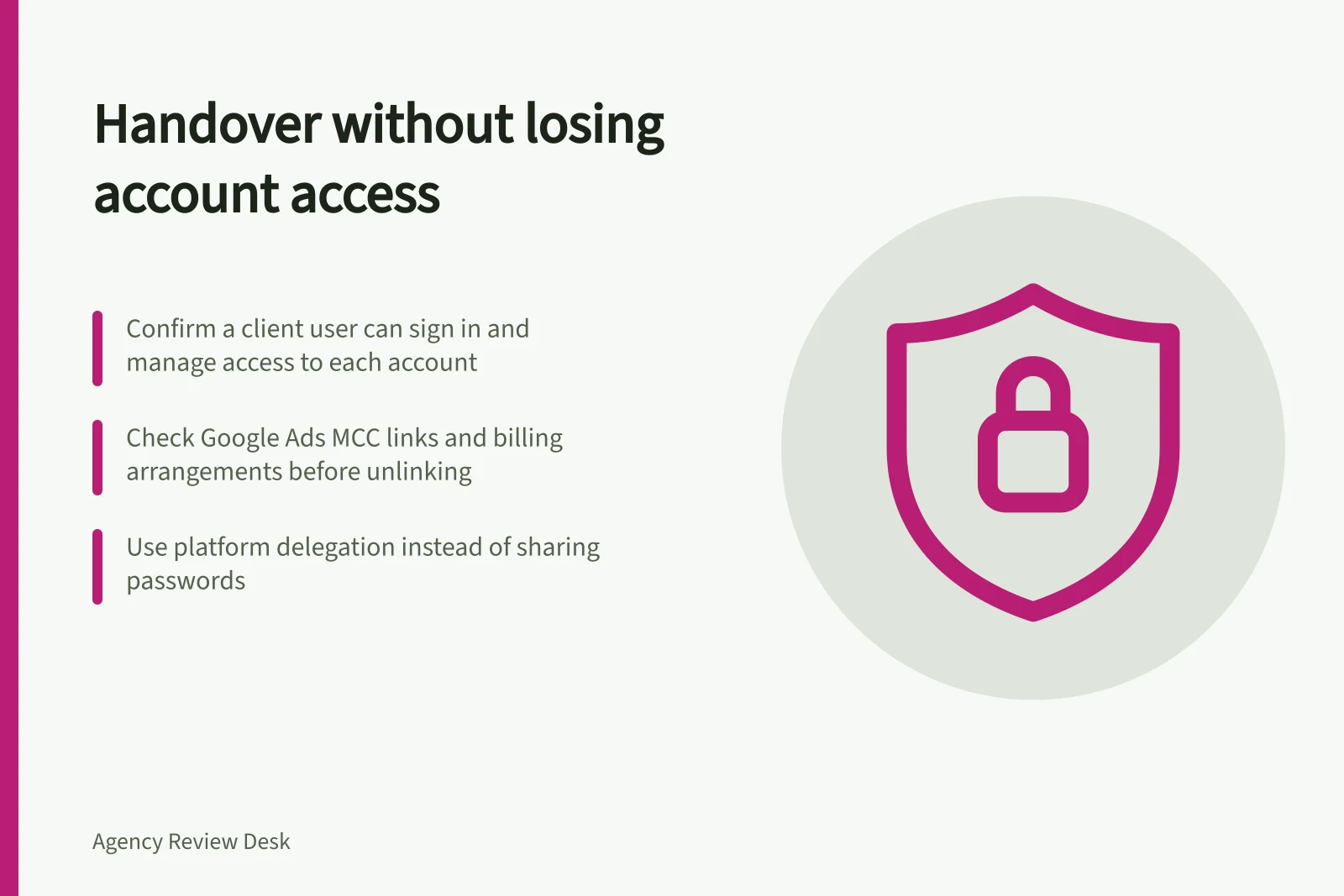 Handover without losing account access: Confirm a client user can sign in and manage access to each account; Check Google Ads MCC links and billing arrangements before unlinking; Use platform delegation instead of sharing passwords