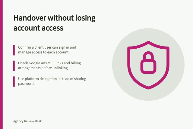 Handover without losing account access: Confirm a client user can sign in and manage access to each account; Check Google Ads MCC links and billing arrangements before unlinking; Use platform delegation instead of sharing passwords. Planning a handover without losing access to accounts