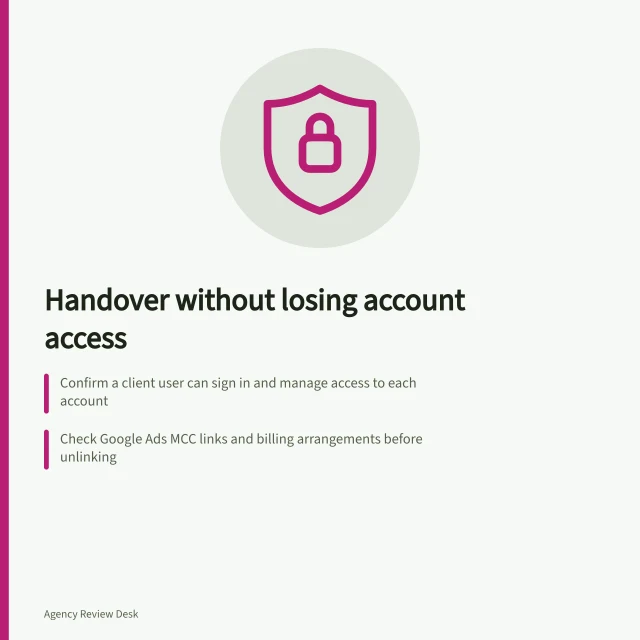 Handover without losing account access: Confirm a client user can sign in and manage access to each account; Check Google Ads MCC links and billing arrangements before unlinking; Use platform delegation instead of sharing passwords. Planning a handover without losing access to accounts