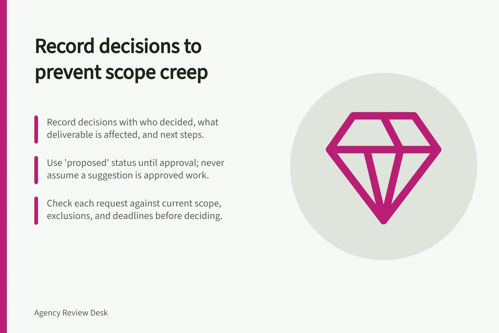 Record decisions to prevent scope creep: Record decisions with who decided, what deliverable is affected, and next steps.; Use 'proposed' status until approval; never assume a suggestion is approved work.; Check each request against current scope, exclusions, and deadlines before deciding.