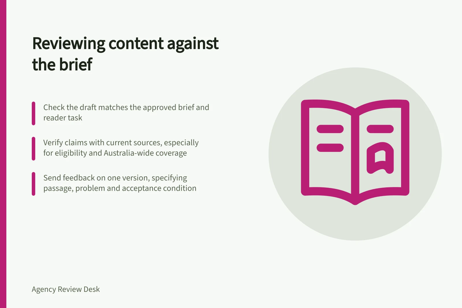Reviewing content against the brief: Check the draft matches the approved brief and reader task; Verify claims with current sources, especially for eligibility and Australia-wide coverage; Send feedback on one version, specifying passage, problem and acceptance condition