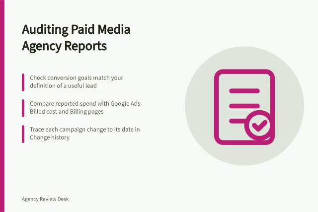 Auditing Paid Media Agency Reports: Check conversion goals match your definition of a useful lead; Compare reported spend with Google Ads Billed cost and Billing pages; Trace each campaign change to its date in Change history. Reviewing a paid media agency's reporting transparency