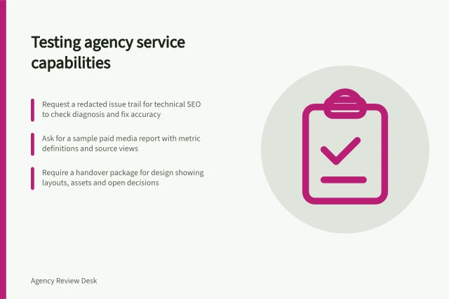 Testing agency service capabilities: Request a redacted issue trail for technical SEO to check diagnosis and fix accuracy; Ask for a sample paid media report with metric definitions and source views; Require a handover package for design showing layouts, assets and open decisions. Reviewing agency capabilities by service