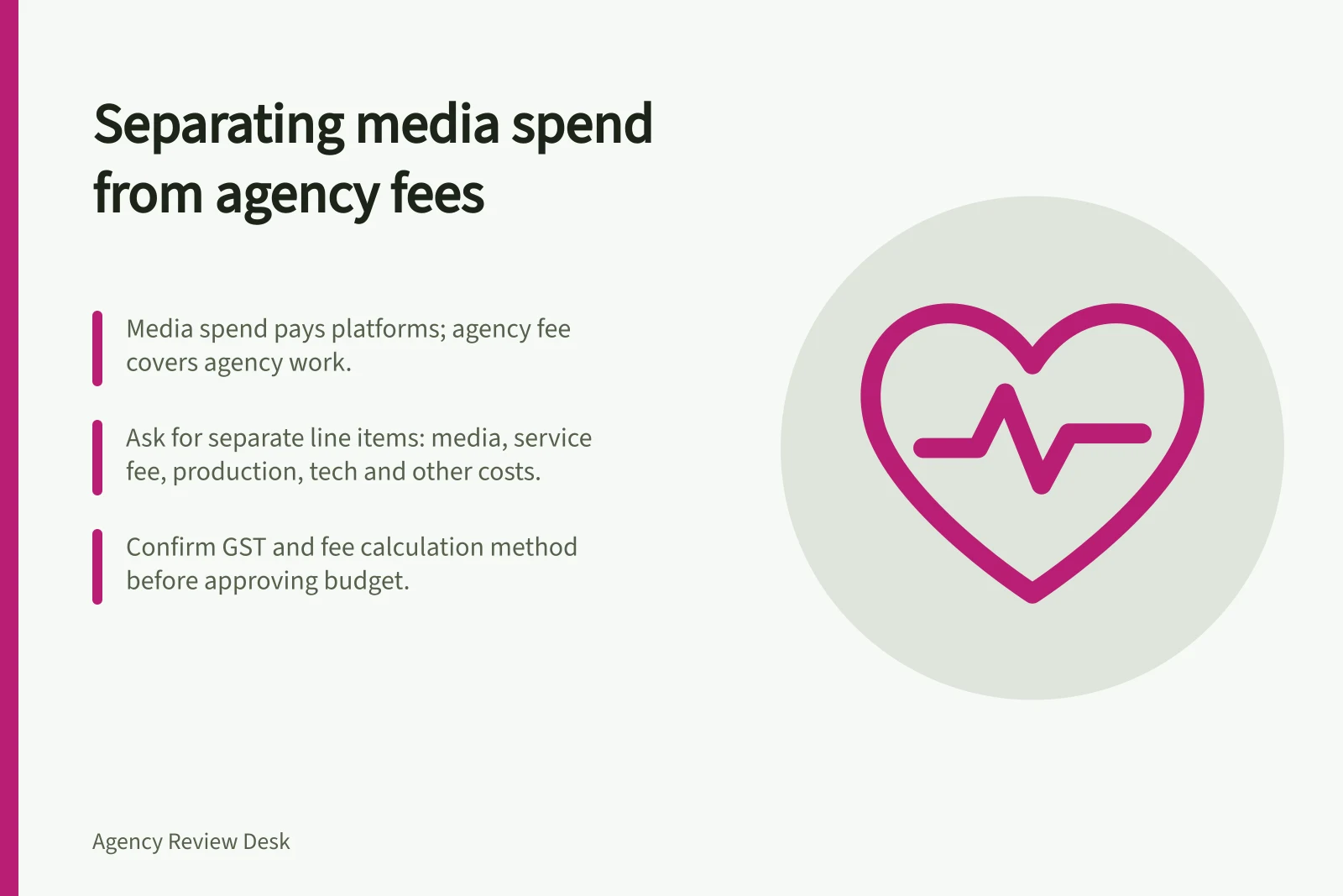 Separating media spend from agency fees: Media spend pays platforms; agency fee covers agency work.; Ask for separate line items: media, service fee, production, tech and other costs.; Confirm GST and fee calculation method before approving budget.